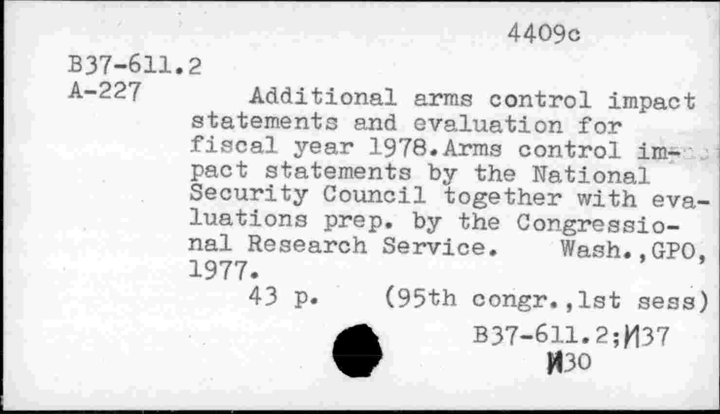 ﻿4409c
B37-611 A-227
2
Additional arms control impact statements and evaluation for fiscal year 1978.Arms control impact statements by the National Security Council together with evaluations prep, by the Congressional Research Service. Wash.. GPO 1977.
43 p. (95th congr.,1st sess)
B37-611.2;H37
H30